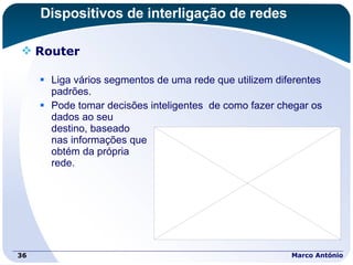 Dispositivos de interligação de redes Router Liga vários segmentos de uma rede que utilizem diferentes  padrões. Pode tomar decisões inteligentes  de como fazer chegar os dados ao seu  destino, baseado  nas informações que  obtém da própria  rede. Marco António 