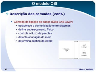 O modelo OSI Descrição das camadas (cont.) Camada de ligação de dados ( Data Link Layer ) estabelece a comunicação entre sistemas define endereçamento físico controla o fluxo de pacotes detecta ocupação do meio determina destino da  frame Marco António 
