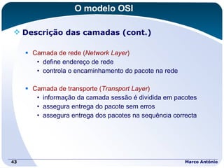 O modelo OSI Descrição das camadas (cont.) Camada de rede ( Network Layer ) define endereço de rede controla o encaminhamento do pacote na rede Camada de transporte ( Transport Layer ) informação da camada sessão é dividida em pacotes assegura entrega do pacote sem erros assegura entrega dos pacotes na sequência correcta  Marco António 