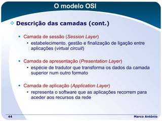 O modelo OSI Descrição das camadas (cont.) Camada de sessão ( Session Layer ) estabelecimento, gestão e finalização de ligação entre aplicações ( virtual circuit ) Camada de apresentação ( Presentation Layer ) espécie de tradutor que transforma os dados da camada superior num outro formato Camada de aplicação ( Application Layer ) representa o software que as aplicações recorrem para aceder aos recursos da rede Marco António 