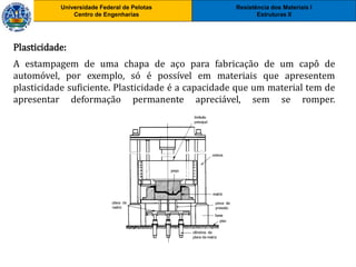 Resistência dos Materiais I
Estruturas II
Universidade Federal de Pelotas
Centro de Engenharias
Universidade Federal de Pelotas
Centro de Engenharias
Plasticidade:
A estampagem de uma chapa de aço para fabricação de um capô de
automóvel, por exemplo, só é possível em materiais que apresentem
plasticidade suficiente. Plasticidade é a capacidade que um material tem de
apresentar deformação permanente apreciável, sem se romper.
 
