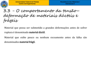 Resistência dos Materiais I
Estruturas II
Universidade Federal de Pelotas
Centro de Engenharias
Universidade Federal de Pelotas
Centro de Engenharias
Material que possa ser submetido a grandes deformações antes de sofrer
ruptura é denominado material dúctil.
Material que exibe pouco ou nenhum escoamento antes da falha são
denominados material frágil.
3.3 - O comportamento da tensão–
deformação de materiais dúcteis e
frágeis
 