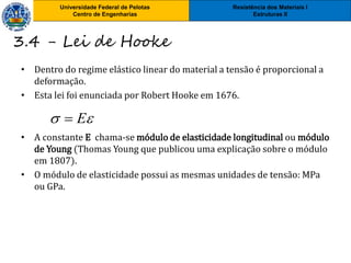 Resistência dos Materiais I
Estruturas II
Universidade Federal de Pelotas
Centro de Engenharias
• Dentro do regime elástico linear do material a tensão é proporcional a
deformação.
• Esta lei foi enunciada por Robert Hooke em 1676.
• A constante E chama-se módulo de elasticidade longitudinal ou módulo
de Young (Thomas Young que publicou uma explicação sobre o módulo
em 1807).
• O módulo de elasticidade possui as mesmas unidades de tensão: MPa
ou GPa.
 E
3.4 - Lei de Hooke
 