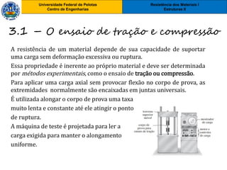 Resistência dos Materiais I
Estruturas II
Universidade Federal de Pelotas
Centro de Engenharias
3.1 – O ensaio de tração e compressão
A resistência de um material depende de sua capacidade de suportar
uma carga sem deformação excessiva ou ruptura.
Essa propriedade é inerente ao próprio material e deve ser determinada
por métodos experimentais, como o ensaio de tração ou compressão.
Para aplicar uma carga axial sem provocar flexão no corpo de prova, as
extremidades normalmente são encaixadas em juntas universais.
É utilizada alongar o corpo de prova uma taxa
muito lenta e constante até ele atingir o ponto
de ruptura.
A máquina de teste é projetada para ler a
carga exigida para manter o alongamento
uniforme.
 