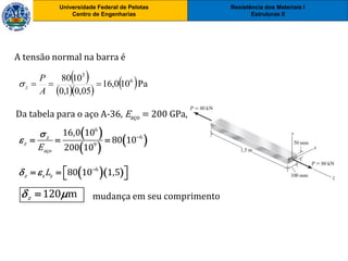 Resistência dos Materiais I
Estruturas II
Universidade Federal de Pelotas
Centro de Engenharias
Universidade Federal de Pelotas
Centro de Engenharias
A tensão normal na barra é
 
 
 
6
6
9
aço
16,0 10
80 10
200 10
z
z
E

 
  
 
  
 Pa100,16
05,01,0
1080 6
3

A
P
z
Da tabela para o aço A-36, Eaço = 200 GPa,
  6
z 80 10 1,5z zL  
    
120 mz  mudança em seu comprimento
 