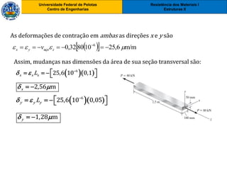 Resistência dos Materiais I
Estruturas II
Universidade Federal de Pelotas
Centro de Engenharias
Universidade Federal de Pelotas
Centro de Engenharias
As deformações de contração em ambas as direções x e y são
   m/m6,25108032,0 6
aço   
zyx v
  6
25,6 10 0,1x x xL  
    
Assim, mudanças nas dimensões da área de sua seção transversal são:
2,56 mx  
  6
25,6 10 0,05y y yL  
    
1,28 my  
 