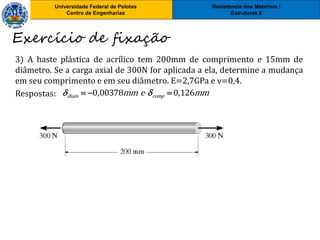 Resistência dos Materiais I
Estruturas II
Universidade Federal de Pelotas
Centro de Engenharias
Resistência dos Materiais I
Estruturas II
Universidade Federal de Pelotas
Centro de Engenharias
3) A haste plástica de acrílico tem 200mm de comprimento e 15mm de
diâmetro. Se a carga axial de 300N for aplicada a ela, determine a mudança
em seu comprimento e em seu diâmetro. E=2,7GPa e ν=0,4.
Respostas:
Exercício de fixação
0,00378 0,126diam compmm e mm   
 