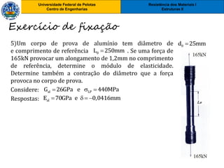 Resistência dos Materiais I
Estruturas II
Universidade Federal de Pelotas
Centro de Engenharias
Resistência dos Materiais I
Estruturas II
Universidade Federal de Pelotas
Centro de Engenharias
5)Um corpo de prova de alumínio tem diâmetro de
e comprimento de referência . Se uma força de
165kN provocar um alongamento de 1,2mm no comprimento
de referência, determine o módulo de elasticidade.
Determine também a contração do diâmetro que a força
provoca no corpo de prova.
Considere:
Respostas:
Exercício de fixação
0d 25mm
0L 250mm
al LPG 26GPa e 440MPa  
alE 70GPa e 0,0416mm   
 