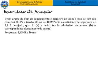 Resistência dos Materiais I
Estruturas II
Universidade Federal de Pelotas
Centro de Engenharias
Resistência dos Materiais I
Estruturas II
Universidade Federal de Pelotas
Centro de Engenharias
6)Um arame de 80m de comprimento e diâmetro de 5mm é feito de um aço
com E=200GPa e tensão última de 400MPa. Se o coeficiente de segurança de
3,2 é desejado, qual é: (a) a maior tração admissível no arame; (b) o
correspondente alongamento do arame?
Respostas: 2,45kN e 50mm
Exercício de fixação
 