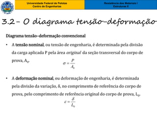 Resistência dos Materiais I
Estruturas II
Universidade Federal de Pelotas
Centro de Engenharias
3.2- O diagrama tensão-deformação
Diagrama tensão–deformação convencional
• A tensão nominal, ou tensão de engenharia, é determinada pela divisão
da carga aplicada P pela área original da seção transversal do corpo de
prova, A0.
• A deformação nominal, ou deformação de engenharia, é determinada
pela divisão da variação, δ, no comprimento de referência do corpo de
prova, pelo comprimento de referência original do corpo de prova, L0.
0A
P

0L

 
 