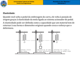 Resistência dos Materiais I
Estruturas II
Universidade Federal de Pelotas
Centro de Engenharias
Universidade Federal de Pelotas
Centro de Engenharias
Elasticidade:
Quando você solta o pedal da embreagem do carro, ele volta à posição de
origem graças à elasticidade da mola ligada ao sistema acionador do pedal.
A elasticidade pode ser definida como a capacidade que um material tem de
retornar à sua forma e dimensões originais quando cessa o esforço que o
deformava.
 