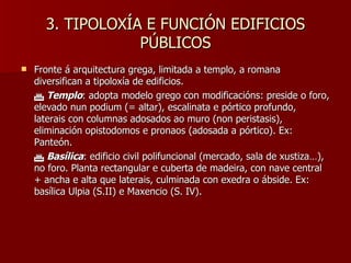3. TIPOLOXÍA E FUNCIÓN EDIFICIOS PÚBLICOS Fronte á arquitectura grega, limitada a templo, a romana diversifican a tipoloxía de edificios.    Templo : adopta modelo grego con modificacións: preside o foro, elevado nun podium (= altar), escalinata e pórtico profundo, laterais con columnas adosados ao muro (non peristasis), eliminación opistodomos e pronaos (adosada a pórtico). Ex: Panteón.    Basílica : edificio civil polifuncional (mercado, sala de xustiza…), no foro. Planta rectangular e cuberta de madeira, con nave central + ancha e alta que laterais, culminada con exedra o ábside. Ex: basílica Ulpia (S.II) e Maxencio (S. IV). 