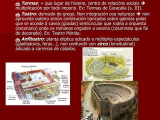    Termas : + que lugar de hixiene, centro de relacións sociais    multiplicación por todo imperio. Ex: Termas de Caracalla (s. III).    Teatro : derivado de grego. Non integración coa natureza    non aproveita outeiro senón construción bancadas sobre galerías polas que se accede á cavea (gradas) semicircular que rodea a orquesta (escenario) onde os romanos engaden a escena (columnata que fai de decorado). Ex: Teatro Mérida.    Anfiteatro : planta elíptica adicado a múltiples espectáculos (gladiadores, feras…), non confundir con  circo  (lonxitudinal) adicado a carreiras de cabalos. 