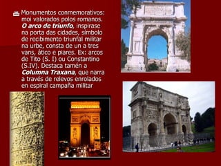    Monumentos conmemorativos: moi valorados polos romanos.  O arco de triunfo , inspirase na porta das cidades, símbolo de recibimento triunfal militar na urbe, consta de un a tres vans, ático e piares. Ex: arcos de Tito (S. I) ou Constantino (S.IV). Destaca tamén a  Columna Traxana , que narra a través de relevos enrolados en espiral campaña militar 