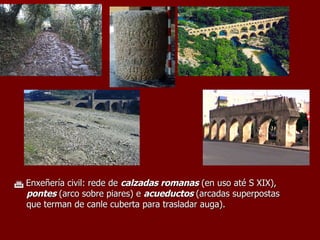    Enxeñería civil: rede de  calzadas romanas  (en uso até S XIX),  pontes  (arco sobre piares) e  acueductos  (arcadas superpostas que terman de canle cuberta para trasladar auga). 
