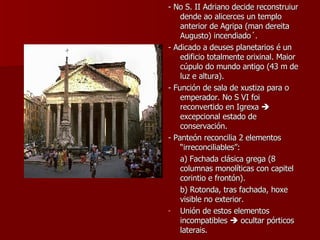 - No S. II Adriano decide reconstruiur dende ao alicerces un templo anterior de Agripa (man dereita Augusto) incendiado´. - Adicado a deuses planetarios é un edificio totalmente orixinal. Maior cúpulo do mundo antigo (43 m de luz e altura). - Función de sala de xustiza para o emperador. No S VI foi reconvertido en Igrexa    excepcional estado de conservación. - Panteón reconcilia 2 elementos “irreconciliables”: a) Fachada clásica grega (8 columnas monolíticas con capitel corintio e frontón). b) Rotonda, tras fachada, hoxe visible no exterior. Unión de estos elementos incompatibles    ocultar pórticos laterais. 