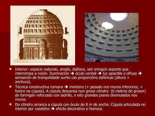 Interior: espacio redondo, amplo, diáfano, sen sningún soporte que interrompa a visión. Iluminación    óculo cenital    luz apacible e difusa    sensación de tranquilidade xunto cas proporcións esféricas (altura = anchura). Técnica constructiva romana    morteiro (+ pesado nos muros inferiores, + lixeiro na cúpula). A cúpula descansa nun groso cilindro  (6 metros de grosor) de formigón reforzado con ladrillo, e oito grandes piares disimulados nos muros. Do cilindro arranca a cúpula con óculo de 8 m de ancho. Cúpula articulada no interior por casetóns    efecto decorativo e lixereza. 