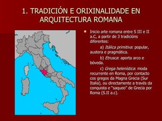 1. TRADICIÓN E ORIXINALIDADE EN ARQUITECTURA ROMANA Inicio arte romana entre S III e II a.C, a partir de 3 tradicións diferentes: a)  Itálica primitiva : popular, austera e pragmática. b)  Etrusca : aporta arco e bóveda. c)  Grega helenística : moda recurrente en Roma, por contacto cos gregos da Magna Grecia (Sur Italia), ou directamente a través da conquista e “saqueo” de Grecia por Roma (S.II a.c). 