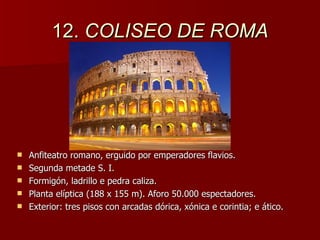 12.  COLISEO DE ROMA Anfiteatro romano, erguido por emperadores flavios. Segunda metade S. I. Formigón, ladrillo e pedra caliza. Planta elíptica (188 x 155 m). Aforo 50.000 espectadores. Exterior: tres pisos con arcadas dórica, xónica e corintia; e ático. 