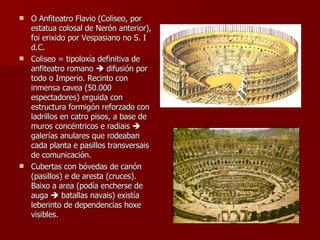 O Anfiteatro Flavio (Coliseo, por estatua colosal de Nerón anterior), foi erixido por Vespasiano no S. I d.C. Coliseo = tipoloxía definitiva de anfiteatro romano    difusión por todo o Imperio. Recinto con inmensa cavea (50.000 espectadores) erguida con estructura formigón reforzado con ladrillos en catro pisos, a base de muros concéntricos e radiais    galerías anulares que rodeaban cada planta e pasillos transversais de comunicación. Cubertas con bóvedas de canón (pasillos) e de aresta (cruces). Baixo a area (podía encherse de auga    batallas navais) existía leberinto de dependencias hoxe visibles.  