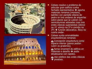 Coliseo resolve o problema de articular gran edificio cunha fachada representativa    agocha materiais romanos (morteiro, ladrillo) con pantalla sillares de pedra en tres andares de arquerías sobre piares que se cubren con semicolumnas adosadas coas tres ordes clásicas superpostas (dórico na 1ª, xónico na 2ª e corintio na 3ª)    función decorativa. Ático no cuarto andar. Coliseo xunta orixinalidades arquitectónicas romanas:    Concepción arquitectura como espacio interior (panos podían cubrir os graderios).    Senso enxeneril do edificio en materiais e deseño    podía desaloxarse con rapidez.    Uso estético das ordes clásicas    prestixio. 