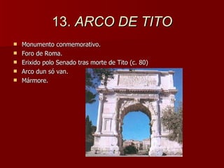 13.  ARCO DE TITO Monumento conmemorativo. Foro de Roma.  Erixido polo Senado tras morte de Tito (c. 80) Arco dun só van. Mármore. 