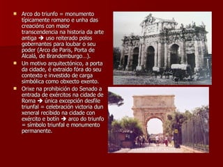 Arco do triunfo = monumento típicamente romano e unha das creacións con maior transcendencia na historia da arte antiga    uso reiterado polos gobernantes para loubar o seu poder (Arco de Paris, Porta de Alcalá, de Brandemburgo…). Un motivo arquitectónico, a porta da cidade, é extraido fóra do seu contexto e investido de carga simbólica como obxecto exento. Orixe na prohibición do Senado a entrada de exércitos na cidade de Roma    única excepción desfile triunfal = celebración victoria dun xeneral recibido na cidade con exército e botín    arco do triunfo = símbolo triunfal e monumento permanente. 