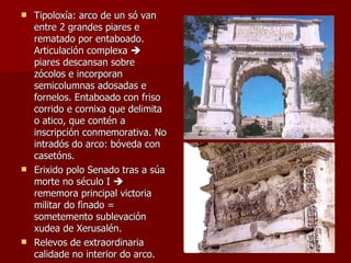 Tipoloxía: arco de un só van entre 2 grandes piares e rematado por entaboado. Articulación complexa    piares descansan sobre zócolos e incorporan semicolumnas adosadas e fornelos. Entaboado con friso corrido e cornixa que delimita o atico, que contén a inscripción conmemorativa. No intradós do arco: bóveda con casetóns. Erixido polo Senado tras a súa morte no século I    rememora principal victoria militar do finado = sometemento sublevación xudea de Xerusalén. Relevos de extraordinaria calidade no interior do arco. 