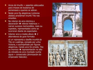 Arcos do triunfo = soportes adecuados para imaxes de loubanza de personaxes a quenes se adican. Neste arco fig alegóricas (victorias aladas) proclaman triunfo Tito nas enxoitas. No interior do arco domina a decoración    relevos históricos = narran sucesos memorables, reais ou supostos, representados como se ocorreran diante do espectador. Interior arco a media altura    2 altorrelevos de gran formato: a) un representa a desfile triunfal de Tito en cuádriga, coroado por unha Victoria, e acompañado por figuras alegóricas. Cando arco foi erixido, Tito xa morrera    representación no alto do intradós do arco montado nunha águia = consecratio (divinización do emperador falecido). 