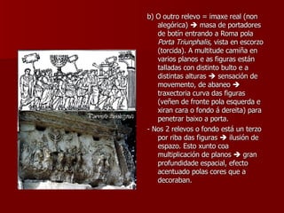 b) O outro relevo = imaxe real (non alegórica)    masa de portadores de botín entrando a Roma pola  Porta Triunphalis,  vista en escorzo (torcida). A multitude camiña en varios planos e as figuras están talladas con distinto bulto e a distintas alturas    sensación de movemento, de abaneo    traxectoria curva das figuras (veñen de fronte pola esquerda e xiran cara o fondo á dereita) para penetrar baixo a porta. - Nos 2 relevos o fondo está un terzo por riba das figuras    ilusión de espazo. Esto xunto coa multiplicación de planos    gran profundidade espacial, efecto acentuado polas cores que a decoraban. 