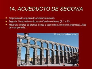 14.  ACUEDUCTO DE SEGOVIA Fragmento de arquería de acueducto romano. Segovia. Construido en época de Claudio ou Nerva (S. I e II). Materiais: sillares de granito a soga e tizón unida á oso (sen argamasa). Ático de mampostería. 