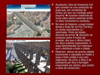 Acueducto: obra de enxenería civil que consiste en una condución de auga que, por accidentes do terreo, ten que ser montada sobre arquería    sucesión indefinida de arcos sobre piares sostendo arriba un ático horizontal co conducto. No caso de Segovia, a auga traiase dende a fonte do río Frío (18 Km), en canles descubertas ou soterradas. Preto da cidade, desnivel do terreo    elevación do conducto sobre 4 treitos de arcadas, dos que o último (éste) ten dous andares superpostos. A auga desembocaba nun estanque que a distribuía a toda a cidade. Materiais: sillares de granito tallado toscamente e colocadas en fiadas a soga e tizón unidas á oso (sen argamasa). Na cima, o ático é de cachotería por fóra e formigón impermeble por dentro, que contén a canle de conducción. 