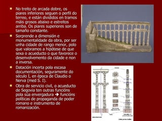 No treito de arcada dobre, os piares inferiores seguen o perfil do terreo, e están divididos en tramos máis grosos abaixo e estreitos arriba. Os piares superiores son de tamaño constante. Sorprende a dimensión e monumentalidade da obra, por ser unha cidade de rango menor, polo que valoramos a hipótese de que sexa o acueducto o que favorece o desenvolvemento da cidade e non a inversa. Datación incerta pola escasa documentación, seguramente do século I, en época de Claudio o Nerva (med S. I). Obra de servicio civil, o acueducto de Segovia ten outras funcións pola súa envergadura    funcións políticas de propaganda de poder romano e instrumento de romanización. 