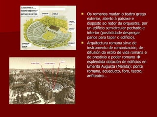 Os romanos mudan o teatro grego exterior, aberto á paisaxe e disposto ao redor da orquestra, por un edificio semicircular pechado e interior (posibilidade despregar panos para tapar o edificio). Arquitectura romana sirve de instrumento de romanización, de difusión da estilo de vida romana e de prestixio e poder romano    espléndida dotación de edificios en Emerita Augusta (Mérida): ponte romana, acueducto, foro, teatro, anfiteatro… 