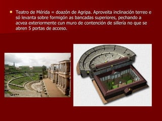 Teatro de Mérida = doazón de Agripa. Aproveita inclinación terreo e só levanta sobre formigón as bancadas superiores, pechando a acvea exteriormente cun muro de contención de sillería no que se abren 5 portas de acceso. 