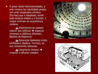 A pesar desta heteroxeneidade, a arte romana ten identidade propia, non polo vocabulario artístico (formas) que é adoptado, senón pola mestura destes e a función. 3 rasgos orixinais da arquitectura romana:    Importancia do espacio interior dos edificios    espacios inmensos e diáfanos (Panteón, Basílica de Majencio).    Desenrolo tipoloxías civiles (Anfiteatro, Basílica, Termas), xa non únicamente relixiosas.    Urbanismo romano    creación e difusión cidades. 