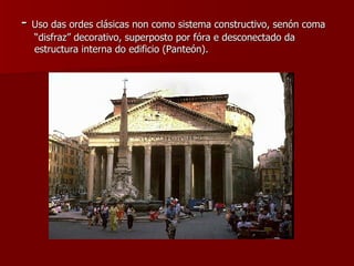 -  Uso das ordes clásicas non como sistema constructivo, senón coma “disfraz” decorativo, superposto por fóra e desconectado da estructura interna do edificio (Panteón). 