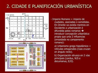 2. CIDADE E PLANIFICACIÓN URBANÍSTICA - Imperio Romano = imperio de ciudades, asociadas o sometidas. En Oriente xa existía mentres en Occidente a urbanización é difundida polos romanos    introducir concepción urbanística propia que unía 2 influencias (ensaidada no campamento romano): a) Urbanismo grego hipodámico = retículas ortogonales (rúas cruzan en ángulo recto). b) Organización etrusca en 2 vías principais (cardus, N/S e decumanus, E/O). 