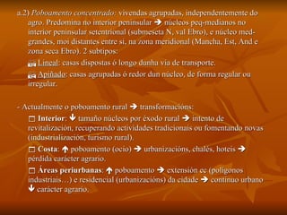 a.2)  Poboamento concentrado:  vivendas agrupadas, independentemente do agro. Predomina no interior peninsular    núcleos peq-medianos no interior peninsular setentrional (submeseta N, val Ebro), e núcleo med-grandes, moi distantes entre si, na zona meridional (Mancha, Est, And e zona seca Ebro). 2 subtipos:    Lineal : casas dispostas ó longo dunha vía de transporte.    Apiñado : casas agrupadas ó redor dun núcleo, de forma regular ou irregular. - Actualmente o poboamento rural    transformacións:    Interior :    tamaño núcleos por éxodo rural    intento de revitalización, recuperando actividades tradicionais ou fomentando novas (industrialización, turismo rural).    Costa :    poboamento (ocio)    urbanizacións, chalés, hoteis    pérdida carácter agrario.    Áreas periurbanas :    poboamento    extensión ec (polígonos industriais…) e residencial (urbanizacións) da cidade    continuo urbano    carácter agrario. 