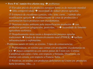 -  Pero PAC tamén tivo efectos neg     problemas:    Elevados prezos dos productos europeos fronte os do mercado mundial    falta competitividade    necesidade de reducir prezos agrícolas.    Existencia de excedentes (cereais, viño, leite, carne…) debido alta tecnificación agrícola    establecemento de cotas de producción e reorientación hacia productos non excedentarios.    Deterioro medio ambiente pola intensificación produción    uso productos químicos (plaguicidas, pesticidas,…)    necesidade de fomento agricultura ecolóxica.    Despoboamento áreas rurais e desaparición paisaxes agrarias tradicionais    fondos de desenvolvemento rural (FEDER)    mellora infraestructuras e explotacións. - Problemas tamén en canto as rexións. 2 tipos de consecuencias:    Problemáticas, en rexións que contan con producións excedentarias na UE    pouco competitivas con outros países da Unión (ex: Cornixa Cantábrica con carne e leite, con respecto a Holanda, Dinamarca, ou interior con cereais, con respecto a Francia, Italia…).    Positivas, en rexións con productos deficitarios na Unión (ex: productos horta levantina, viño,…). 