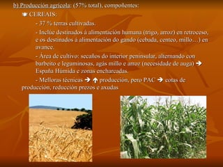 b) Producción agrícola : (57% total), compoñentes:    CEREAIS:  - 37 % terras cultivadas.  - Inclúe destinados á alimentación humana (trigo, arroz) en retroceso,  e os destinados á alimentación do gando (cebada, centeo, millo…) en  avance. - Área de cultivo: secaños do interior peninsular, alternando con  barbeito e leguminosas, agás millo e arroz (necesidade de auga)     España Húmida e zonas encharcadas. - Melloras técnicas       producción, pero PAC    cotas de  producción, reducción prezos e axudas 