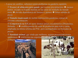 - A pesar de cambios, subsisten tamén problemas na gandería española:    Escasez de alimentos para gando : por escasas precipitacións    escasos pastos, excepto na España húmida ou nas áreas de montaña da metade norte    elevada dependencia de forraxes e pensos    fortes subidas de prezo.    Tamaño inadecuado  de moitas explotacións gandeiras, a pesar de crecente concentración.    Competencia na UE  por parte doutros países excedentarios (Dinamarca, Holanda…)    establecemento de cotas de produción para leite e carne, ampliadas na última reforma da PAC, pero acompañadas con baixadas de prezos.    Sanidade animal : que aínda que mellorou, seguen presentando brotes epidémicos    restricción nas exportacións pola estricta normativa comunitaria. 