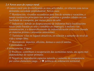 2.4 Novos usos do espazo rural. - O espazo rural está diversificando as súas actividades, en relación coas novas demandas sociedade postindustrial. Novos usos:    Residenciais: vivendas secundarias para fins de semana e vacacións, e tamén residencias principais nas áreas próximas a grandes cidades ou con facilidade de transporte, por menor prezo do solo.    Industriais: debido ao desprazamento de industrias hacia localizacións rurais (máis baratas en solo e rentables en emprego), á mellora vías comunicación, e o desenvolvemento da industrialización endóxena (basada en materias primas e artesanías autóctonas).    Turísticos: vilas ou lugares atractivos, en relación a aumento de nivel de vida e tempo libre.    Recreativos: deportes, aficións, destaca a caza (Castelas, Estremadura…). - Consecuencias: 2 tipos:    Positivas: contribúen á recuperación das economías rurais, ata agora moi depenedentes do sector primario.    Negativas: degradación espacios naturais, e aumento da competencia por certos elementos (auga…)    políticas de ordenación territorial. 