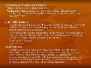 3.2 Paisaxe agraria da España interior. - Situación : 2 mesestas e depresión Ebro. - Medio físico : Relevo cha de elevada altitude media (Meseta). Clima mediterráneo continentalizado    escasas chuvias estivais e abundantes xeadas invernais. a)  Estructura agraria :  - Éxodo rural nos últimos anos    despoboamento e abandono de terras    poboamento concentrado en vilas, pequenas (vales Douro e Ebro) e grandes na metade sur peninsular. - Sist propiedade variado: minifundio (Val do Douro e Ebro) atenuado por concentración parcelaria e éxodo rural), latifundios (Salamanca, Burgos, Castela A Mancha, secaños aragonés e estremeño). - Usos do solo variados. b) Agricultura : - Secaño na meseta e zonas non regadas do Val do Ebro    cultivos extensivos: cereais, vides, oliveiras. Actualmente sustitución de trigo (maioritario no pasado) pola cebada e cambio de barbeito por semibarbeito, con xirasol (cultivo de descanso), ou desaparición barbeito grazas ao regadío e fertilizantes. Dominio de cereais en Castela-León e oliveiras e viñedos (CM, Ara, Est, A Rioxa e Navarra). 