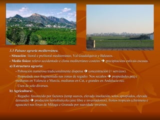 3.3 Paisaxe agraria mediterránea. -  Situación : litoral e prelitoral mediterráneo, Val Guadalquivir e Baleares. - Medio físico:  relevo accidentado e clima mediterráneo costeiro    precipitacións estivais escasas. a) Estructura agraria:  -  Poboación numerosa tradicionalmente dispersa    concentración (+ servizos). - Propiedade moi fragmentada nas zonas de regadío. Nos secaños    propiedades peq e medianas en Valencia e Murcia, medianas en Cat, e grandes en Andalucía occ. - Usos de solo diversos. b) Agricultura:   - Regadío: favorecido por factores (temp suaves, elevada insolación, solos apropiados, elevada demanda)    produción hortofrutícola (aire libre e invernadoiros), froitos tropicais (chirimoia e aguacate) nas foxas de Málaga e Granada por suavidade invernos. 