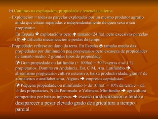 b)  Cambios na explotación, propiedade e tenencia da terra:  -  Explotación = todas as parcelas explotadas por un mesmo produtor agrario ainda que estean separadas e independentemente de quen sexa o seu propietario. En España    explotacións pero    tamaño (24 ha), pero excesivas parcelas (8)    dificulta mecanización e perdas de tempo. - Propiedade: refírese ao dono da terra. En España    tamaño medio das propiedades por diminución peq propietarios pero escaseza de propiedades de tamaño medio. 2 grandes tipos de propiedade:    Gran propiedade ou latifundio (+ 100ha) = 50 % terras e só 1 % propietarios. Domina en Andalucía, Est, C M, Ara. Latifundio    absentismo propietario, cultivo extensivo, baixa productividade, gran nº de xornaleiros e analfabetismo. Algúns    empresas capitalistas.    Pequena propiedade ou minifundio (- de 10 ha): = 10% da terra e + da  ½ dos propietarios. N da Península  e Valencia. Minifundio    agricultura competitiva por baixos ingresos    escasa modernización e tende a desaparecer a pesar elevado grado de agricultura a tiempo parcial. 