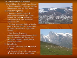 3.4 Paisaxe agraria de montaña. -  Medio físico:  relevo de elevada altitude e fortes pendentes e clima con chuvias abundantes e invernos fríos (neve). a)   Estructura agraria :  - Baixas densidades de pob    poboamento disperso en pequenos núcleos nos vales    tendencia á concentración en vilas maiores no fondo dos vales. - Dominio peq propiedades, separadas entre si. Tamén montes e praderías de propiedade municipal e explotación veciñal. - Usos do solo diversos e complementarios: agrícultura no fondo dos vales, explotación forestal nos bosque de vertentes e gandería nos prados dos cumios. b)  Agricultura:   - No N no fondo dos vales    cultivos de horta. - No Levante e S, en vales e vertentes    socalcos (oliveiras, amendoiras…). 