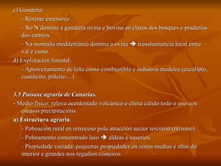 c) Gandería: - Réxime extensivo. - No N domina a gandería ovina e bovina en claros dos bosques e praderías dos cumios. - Na montaña mediterránea domina a ovina    transhumancia local entre val e cume. d) Explotación forestal: - Aproveitamento de leña como combustible e industria madeira (eucalipto, castiñeiro, piñeiro…). 3.5 Paisaxe agraria de Canarias. -  Medio físico: relevo accidentado volcánico e clima cálido todo o ano con escasas precipitacións. a) Estructura agraria :  - Poboación rural en retroceso pola atracción sector terciario (turismo). - Poboamento concentrado laso    aldeas e caseríos. - Propiedade variada: pequenas propiedades en zonas medias e altas do interior e grandes nos regadíos costeiros. 