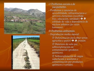 c)  Problemas sociais e de equipamento. - Problemas e carencias de accesibilidade, infraestructuras e servizos elementais (recollida lixo, educación, sanidade)       calidade de vida e dependencia de núcleos urbanos (ás veces lonxanos). d)  Problemas ambientais . - Degradación medio natural:    Deforestación para obter terras agrícolas e pastos       erosión.    Deterioro do solo por sobreexplotación ou contaminación (produtos químicos).    Sobreexplotación de augas superficiais e acuíferos e contaminación por productos químicos e vertidos. 
