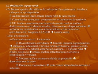 4.2 Ordenación espazo rural. -  Problemas agrarios    políticas de ordenación do espazo rural, levadas a cabo por tres protagonistas:    Administración local: ordena espazo rural do seu concello.    Comunidades autónomas: competencias en ordenación do territorio.    UE: fondos estructurais para desenvolvemento rural ás rexións + desfavorecidas (actividades atrasadas, baixas rentas e despoboamento)    melloras nas explotacións, nas infraestructuras e diversificación actividades (Ex: Programa LEADER    turismo rural). - Liñas de actuación: a) Desenvolvemento ec: 3 actuacións:    Diversificación actividades    fomento industria (agroindustrias    alimentos e artesanías) e turismo rural (agroturismo, granxas-escola, turismo ecolóxico, cultural, deportes de aventura…). Turismo rural    efectos positivos (   rendas, mellora infrestructuras e servizos e rehabilitación vivendas).    Modernización e aumneto calidade da produción    denominacións de orixe    Promoción cooperativas    tenta reducir dependencia mercado e industria. 
